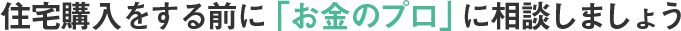 住宅購入をする前に「お金のプロ」に相談しましょう
